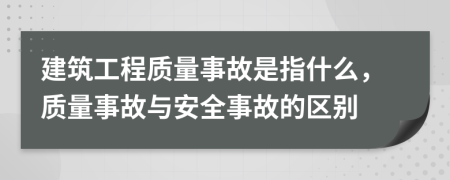 建筑工程质量事故是指什么，质量事故与安全事故的区别