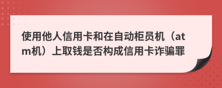 使用他人信用卡和在自动柜员机（atm机）上取钱是否构成信用卡诈骗罪