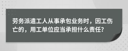 劳务派遣工人从事承包业务时，因工伤亡的，用工单位应当承担什么责任？