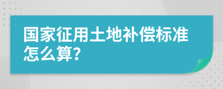 国家征用土地补偿标准怎么算？