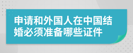 申请和外国人在中国结婚必须准备哪些证件