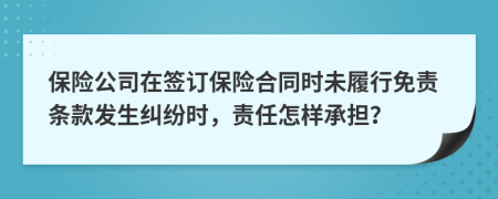 保险公司在签订保险合同时未履行免责条款发生纠纷时，责任怎样承担？