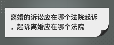 离婚的诉讼应在哪个法院起诉，起诉离婚应在哪个法院