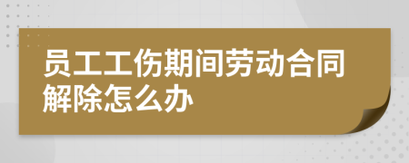 员工工伤期间劳动合同解除怎么办