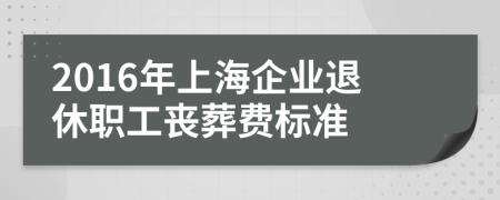 2016年上海企业退休职工丧葬费标准