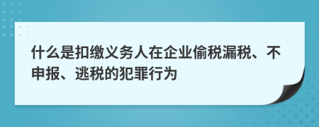 什么是扣缴义务人在企业偷税漏税、不申报、逃税的犯罪行为