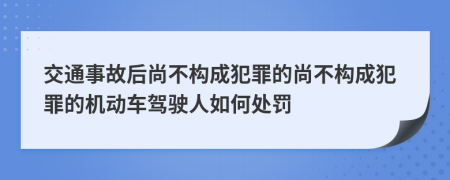 交通事故后尚不构成犯罪的尚不构成犯罪的机动车驾驶人如何处罚