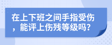 在上下班之间手指受伤，能评上伤残等级吗？