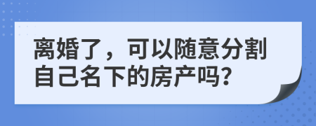 离婚了，可以随意分割自己名下的房产吗？