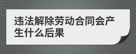 违法解除劳动合同会产生什么后果