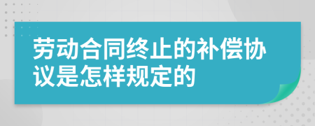 劳动合同终止的补偿协议是怎样规定的