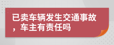 已卖车辆发生交通事故，车主有责任吗