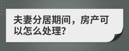 夫妻分居期间，房产可以怎么处理？