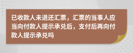 已收款人未退还汇票，汇票的当事人应当向付款人提示承兑后，支付后再向付款人提示承兑吗