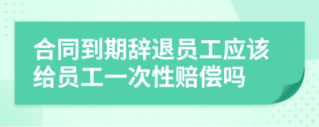 合同到期辞退员工应该给员工一次性赔偿吗