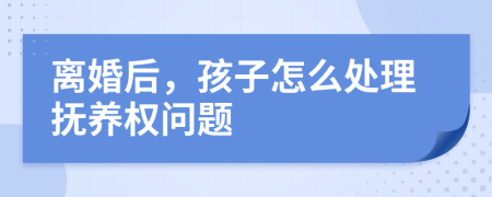 离婚后，孩子怎么处理抚养权问题