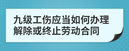 九级工伤应当如何办理解除或终止劳动合同