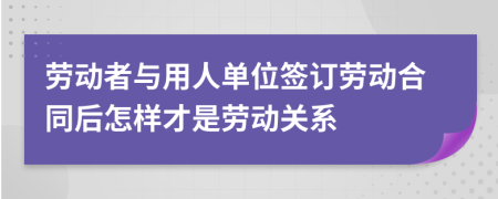 劳动者与用人单位签订劳动合同后怎样才是劳动关系