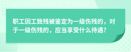 职工因工致残被鉴定为一级伤残的，对于一级伤残的，应当享受什么待遇?