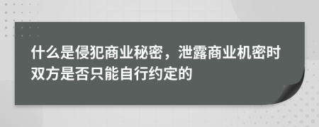 什么是侵犯商业秘密，泄露商业机密时双方是否只能自行约定的