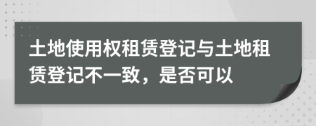 土地使用权租赁登记与土地租赁登记不一致，是否可以