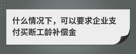 什么情况下，可以要求企业支付买断工龄补偿金