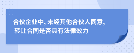 合伙企业中, 未经其他合伙人同意, 转让合同是否具有法律效力