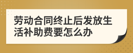 劳动合同终止后发放生活补助费要怎么办