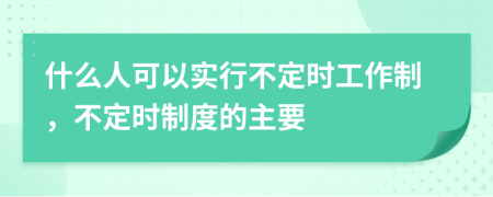 什么人可以实行不定时工作制，不定时制度的主要