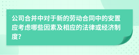 公司合并中对于新的劳动合同中的安置应考虑哪些因素及相应的法律或经济制度？