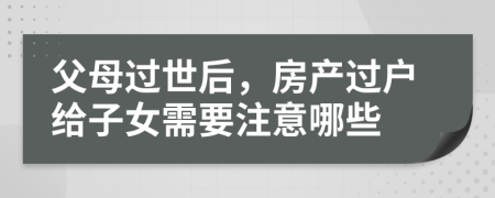 父母过世后，房产过户给子女需要注意哪些