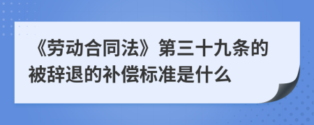 《劳动合同法》第三十九条的被辞退的补偿标准是什么