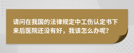 请问在我国的法律规定中工伤认定书下来后医院还没有好，我该怎么办呢？