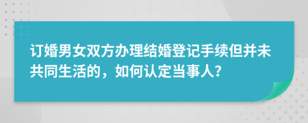 订婚男女双方办理结婚登记手续但并未共同生活的，如何认定当事人？