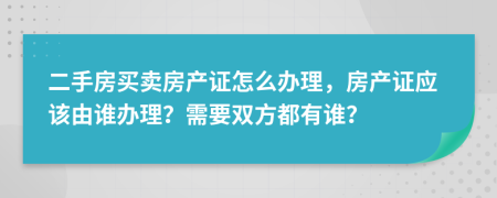 二手房买卖房产证怎么办理，房产证应该由谁办理？需要双方都有谁？