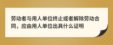 劳动者与用人单位终止或者解除劳动合同，应由用人单位出具什么证明