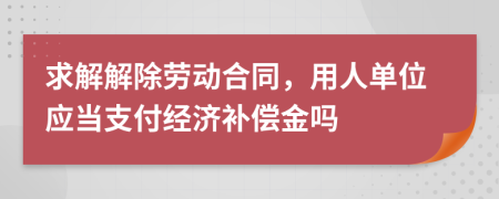 求解解除劳动合同，用人单位应当支付经济补偿金吗