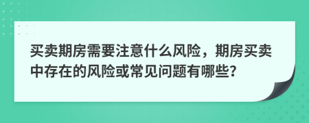 买卖期房需要注意什么风险，期房买卖中存在的风险或常见问题有哪些？