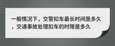 一般情况下，交警扣车最长时间是多久，交通事故处理扣车的时限是多久