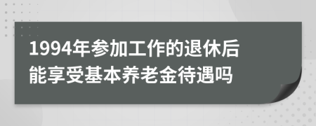 1994年参加工作的退休后能享受基本养老金待遇吗