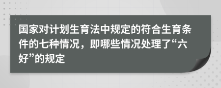 国家对计划生育法中规定的符合生育条件的七种情况，即哪些情况处理了“六好”的规定