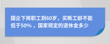 国企下岗职工到60岁，买断工龄不能低于50% ，国家规定的退休金多少