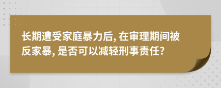 长期遭受家庭暴力后, 在审理期间被反家暴, 是否可以减轻刑事责任?