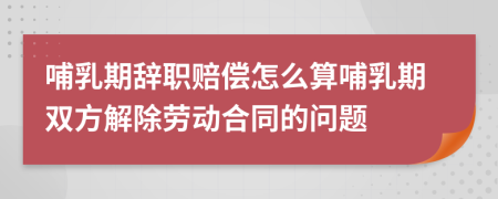 哺乳期辞职赔偿怎么算哺乳期双方解除劳动合同的问题