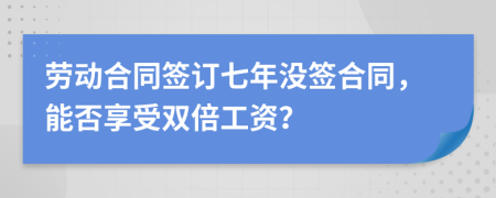 劳动合同签订七年没签合同，能否享受双倍工资？