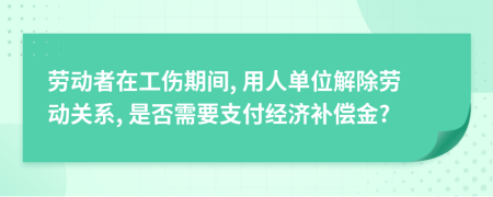 劳动者在工伤期间, 用人单位解除劳动关系, 是否需要支付经济补偿金?