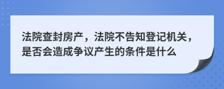 法院查封房产，法院不告知登记机关，是否会造成争议产生的条件是什么