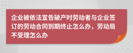 企业被依法宣告破产时劳动者与企业签订的劳动合同到期终止怎么办，劳动局不受理怎么办