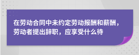 在劳动合同中未约定劳动报酬和薪酬，劳动者提出辞职，应享受什么待