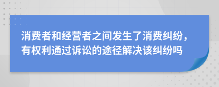 消费者和经营者之间发生了消费纠纷，有权利通过诉讼的途径解决该纠纷吗